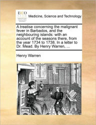 Title: A Treatise Concerning the Malignant Fever in Barbados, and the Neighbouring Islands: With an Account of the Seasons There, from the Year 1734 to 1738. in a Letter to Dr. Mead. by Henry Warren, ..., Author: Henry Warren
