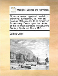 Title: Observations on Apparent Death from Drowning, Suffocation, &C. with an Account of the Means to Be Employed for Recovery. Drawn Up at the Desire of the Northamptonshire Preservative Society: By James Curry, M.D. ..., Author: James Curry