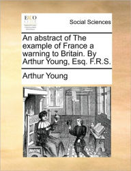 Title: An Abstract of the Example of France a Warning to Britain. by Arthur Young, Esq. F.R.S., Author: Arthur Young