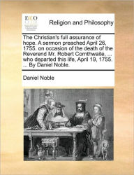 Title: The Christian's Full Assurance of Hope. a Sermon Preached April 26, 1755. on Occasion of the Death of the Reverend Mr. Robert Cornthwaite, ... Who Departed This Life, April 19, 1755. ... by Daniel Noble., Author: Daniel Noble