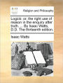 Logick: Or, the Right Use of Reason in the Enquiry After Truth. ... by Isaac Watts, D.D. the Thirteenth Edition.