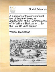 Title: A Summary of the Constitutional Law of England, Being an Abridgement of the Commentaries of Sir William Blackstone, ... by the REV. Dr. John Trusler., Author: William Blackstone 1723-1780