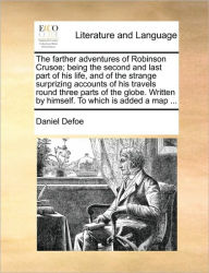 Title: The Farther Adventures of Robinson Crusoe; Being the Second and Last Part of His Life, and of the Strange Surprizing Accounts of His Travels Round Three Parts of the Globe. Written by Himself. to Which Is Added a Map ..., Author: Daniel Defoe