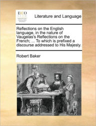 Title: Reflections on the English Language, in the Nature of Vaugelas's Reflections on the French; ... to Which Is Prefixed a Discourse Addressed to His Majesty., Author: Robert Baker