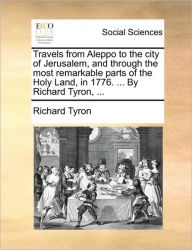Title: Travels from Aleppo to the City of Jerusalem, and Through the Most Remarkable Parts of the Holy Land, in 1776. ... by Richard Tyron, ..., Author: Richard Tyron