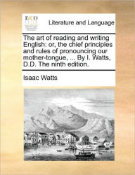 Title: The Art of Reading and Writing English: Or, the Chief Principles and Rules of Pronouncing Our Mother-Tongue, ... by I. Watts, D.D. the Ninth Edition., Author: Isaac Watts