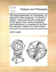 The Reasonableness of Christianity, as Deliver'd in the Scriptures. to Which Is Added, a First and Second Vindication of the Same: From Some Exceptions and Reflections in a Treatise by the REV. MR.Edwards, Intitled, the Sixth Edition.