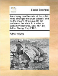 Title: An Enquiry Into the State of the Public Mind Amongst the Lower Classes: And on the Means of Turning It to the Welfare of the State. in a Letter to William Wilberforce, Esq. M.P. by Arthur Young, Esq. F.R.S., Author: Arthur Young