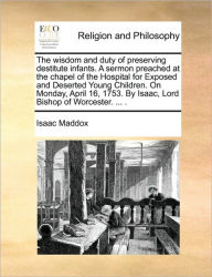 Title: The Wisdom and Duty of Preserving Destitute Infants. a Sermon Preached at the Chapel of the Hospital for Exposed and Deserted Young Children. on Monday, April 16, 1753. by Isaac, Lord Bishop of Worcester. ... ., Author: Isaac Maddox