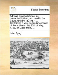 Title: Admiral Byng's Defence, as Presented by Him, and Read in the Court January 18, 1757, ... Containing a Very Particular Account of the Action on the 20th of May, 1756, Off Cape Mola, ..., Author: John Byng