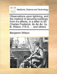 Title: Observations Upon Lightning, and the Method of Securing Buildings from It's Effects, in a Letter to Sir Charles Frederick, &C.&C.&C. by B. Wilson, F.R.S. ... and Others., Author: Benjamin Wilson