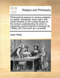 Title: Philosophical Essays on Various Subjects, Viz Space, Substance, Body, Spirit, with Some Remarks on MR Locke's Essay on the Human Understanding to Which Is Subjoined a Brief Scheme of Ontology, by I Watts, DD the Fourth Ed, Corrected, Author: Isaac Watts