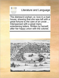 Title: The Distress'd Orphan; Or, Love in a Mad House; Shewing That She Was Left with a Great Fortune to the Care of an Uncle ... Interspersed with a Great Many Entertaining Letters. Written by Herself, After Her Happy Union with the Colonel., Author: Multiple Contributors