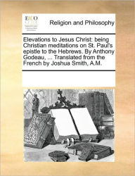 Title: Elevations to Jesus Christ: Being Christian Meditations on St. Paul's Epistle to the Hebrews. by Anthony Godeau, ... Translated from the French by Joshua Smith, A.M., Author: Multiple Contributors