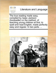 Title: The True Reading Made Easy, Compiled by Isaac Jackson (Bookseller) or the Method, of Teaching Young Children at First, to Spell and Read English, Made Perfectly Easy and Regular. in Two Parts. ..., Author: Multiple Contributors