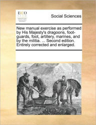 Title: New Manual Exercise as Performed by His Majesty's Dragoons, Foot-Guards, Foot, Artillery, Marines, and by the Militia. ... Second Edition. Entirely Corrected and Enlarged., Author: Multiple Contributors