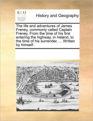 Title: The Life and Adventures of James Freney, Commonly Called Captain Freney. from the Time of His First Entering the Highway, in Ireland, to the Time of His Surrender, ... Written by Himself., Author: Multiple Contributors