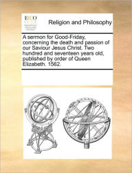 Title: A Sermon for Good-Friday, Concerning the Death and Passion of Our Saviour Jesus Christ. Two Hundred and Seventeen Years Old, Published by Order of Queen Elizabeth. 1562., Author: Multiple Contributors