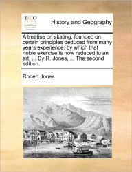 Title: A Treatise on Skating: Founded on Certain Principles Deduced from Many Years Experience: By Which That Noble Exercise Is Now Reduced to an Art, ... by R. Jones, ... the Second Edition., Author: Robert Jones