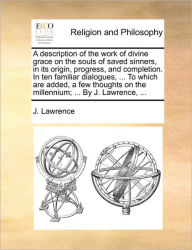 Title: A Description of the Work of Divine Grace on the Souls of Saved Sinners, in Its Origin, Progress, and Completion. in Ten Familiar Dialogues, ... to Which Are Added, a Few Thoughts on the Millennium; ... by J. Lawrence, ..., Author: J Lawrence