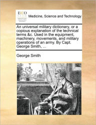 Title: An Universal Military Dictionary, or a Copious Explanation of the Technical Terms &C. Used in the Equipment, Machinery, Movements, and Military Operations of an Army. by Capt. George Smith, ..., Author: George Smith BSC Msc Phdfrcophth