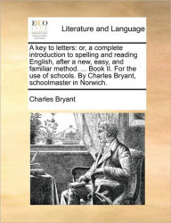 Title: A Key to Letters: Or, a Complete Introduction to Spelling and Reading English, After a New, Easy, and Familiar Method. ... Book II. for the Use of Schools. by Charles Bryant, Schoolmaster in Norwich., Author: Charles Bryant
