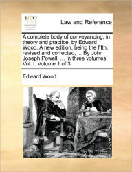 Title: A complete body of conveyancing, in theory and practice, by Edward Wood. A new edition, being the fifth, revised and corrected, ... By John Joseph Powell, ... In three volumes. Vol. I. Volume 1 of 3, Author: Edward  Wood