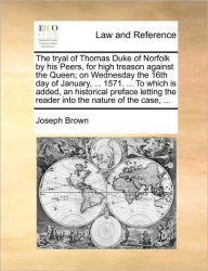 Title: The Tryal of Thomas Duke of Norfolk by His Peers, for High Treason Against the Queen; On Wednesday the 16th Day of January, ... 1571. ... to Which Is Added, an Historical Preface Letting the Reader Into the Nature of the Case, ..., Author: Joseph Brown