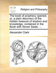 Title: The Book of Prophecy Opened; Or, a Plain Discovery of the Hidden Treasure of Wisdom and Knowledge, Contained in the Book with Seven Seals: ..., Author: Alexander Clark