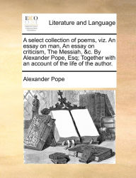 Title: A select collection of poems, viz. An essay on man, An essay on criticism, The Messiah, &c. By Alexander Pope, Esq; Together with an account of the life of the author., Author: Alexander Pope