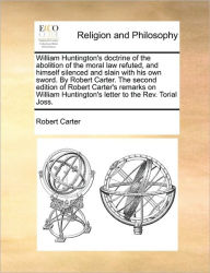 Title: William Huntington's Doctrine of the Abolition of the Moral Law Refuted, and Himself Silenced and Slain with His Own Sword. by Robert Carter. the Second Edition of Robert Carter's Remarks on William Huntington's Letter to the REV. Torial Joss., Author: Robert Carter