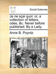 Title: Je Ne Sai Quoi: Or, a Collection of Letters, Odes, &C. Never Before Published. by a Lady., Author: Anne B Poyntz