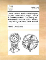 Title: L'Eroe Cinese; A New Serious Opera, as Performed at the King's Theatre in the Hay-Market. the Poetry by Metastasio. and the Music Entirely New, by Signor Venanzio Rauzzini., Author: Pietro Antonio Metastasio