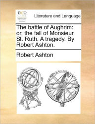 Title: The Battle of Aughrim: Or, the Fall of Monsieur St. Ruth. a Tragedy. by Robert Ashton., Author: Robert Ashton