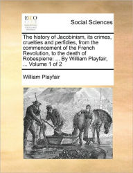 Title: The History of Jacobinism, Its Crimes, Cruelties and Perfidies, from the Commencement of the French Revolution, to the Death of Robespierre: By William Playfair, ... Volume 1 of 2, Author: William Playfair