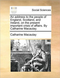 Title: An Address to the People of England, Scotland, and Ireland, on the Present Important Crisis of Affairs. by Catharine Macaulay., Author: Catharine Macaulay