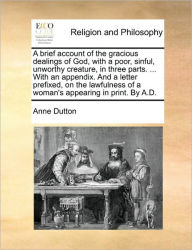 Title: A Brief Account of the Gracious Dealings of God, with a Poor, Sinful, Unworthy Creature, in Three Parts. ... with an Appendix. and a Letter Prefixed, on the Lawfulness of a Woman's Appearing in Print. by A.D., Author: Anne Dutton