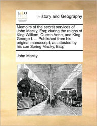 Title: Memoirs of the Secret Services of John Macky, Esq; During the Reigns of King William, Queen Anne, and King George I. ... Published from His Original Manuscript; As Attested by His Son Spring Macky, Esq;, Author: John Macky