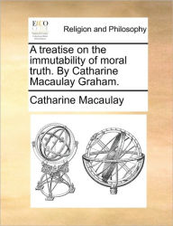 Title: A Treatise on the Immutability of Moral Truth. by Catharine Macaulay Graham., Author: Catharine Macaulay