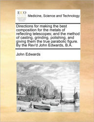 Title: Directions for Making the Best Composition for the Metals of Reflecting Telescopes; And the Method of Casting, Grinding, Polishing, and Giving Them the True Parabolic Figure. by the REV'd John Edwards, B.A., Author: John Edwards