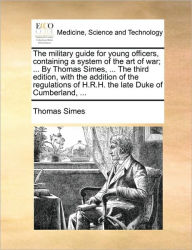 Title: The military guide for young officers, containing a system of the art of war; ... By Thomas Simes, ... The third edition, with the addition of the regulations of H.R.H. the late Duke of Cumberland, ..., Author: Thomas Simes