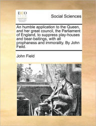 Title: An Humble Application to the Queen, and Her Great Council, the Parliament of England, to Suppress Play-Houses and Bear-Baitings, with All Prophaness and Immorality. by John Feild., Author: John Field MD