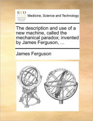 Title: The Description and Use of a New Machine, Called the Mechanical Paradox; Invented by James Ferguson, ..., Author: James Ferguson