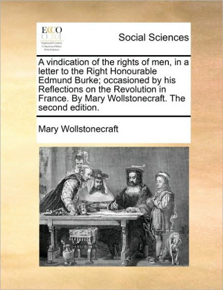 A Vindication of the Rights of Men, in a Letter to the Right Honourable Edmund Burke; Occasioned by His Reflections on the Revolution in France. by Mary Wollstonecraft. the Second Edition.