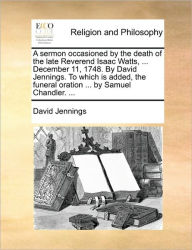 Title: A Sermon Occasioned by the Death of the Late Reverend Isaac Watts, ... December 11, 1748. by David Jennings. to Which Is Added, the Funeral Oration ... by Samuel Chandler. ..., Author: David Jennings