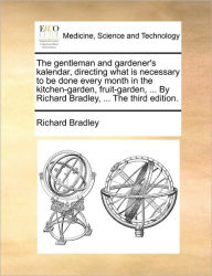 Title: The Gentleman and Gardener's Kalendar, Directing What Is Necessary to Be Done Every Month in the Kitchen-Garden, Fruit-Garden, ... by Richard Bradley,, Author: Richard Bradley