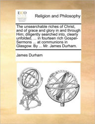 Title: The Unsearchable Riches of Christ, and of Grace and Glory in and Through Him; Diligently Searched Into, Clearly Unfolded, ... in Fourteen Rich Gospel-Sermons ... at Communions in Glasgow. by ... Mr. James Durham., Author: James Durham