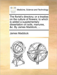 Title: The Florist's Directory; Or a Treatise on the Culture of Flowers; To Which Is Added a Supplementary Dissertation on Soils, Manures, &C. by James Maddock, ..., Author: James Maddock