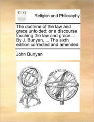 The Doctrine of the Law and Grace Unfolded: Or a Discourse Touching the Law and Grace. ... by J. Bunyan, ... the Sixth Edition Corrected and Amended.