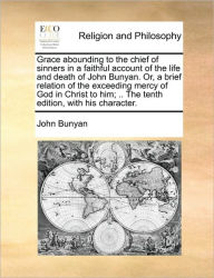 Title: Grace Abounding to the Chief of Sinners in a Faithful Account of the Life and Death of John Bunyan. Or, a Brief Relation of the Exceeding Mercy of God in Christ to Him; .. the Tenth Edition, with His Character., Author: John Bunyan